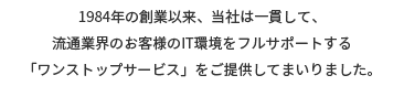 １９８４年の創業以来、当社は一貫して、流通業界のお客様のIT環境をフルサポートする「ワンストップサービス」をご提供してまいりました。
