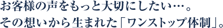 お客様の声をもっと大切にしたい…。その想いから生まれた「ワンストップ体制」。